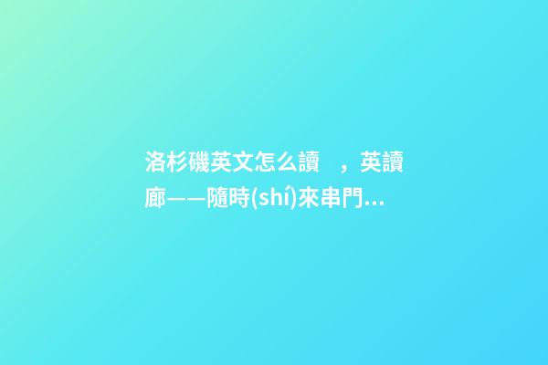 洛杉磯英文怎么讀，英讀廊——隨時(shí)來串門吧!是真心的邀請(qǐng)-第1張-觀點(diǎn)-玄機(jī)派